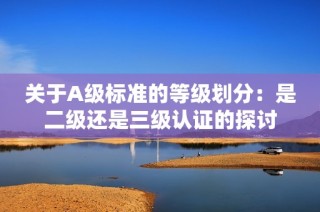 关于A级标准的等级划分：是二级还是三级认证的探讨
