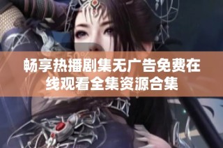畅享热播剧集无广告免费在线观看全集资源合集