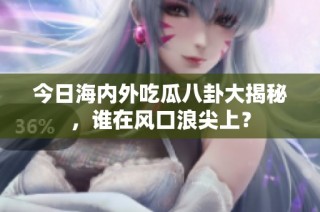 今日海内外吃瓜八卦大揭秘，谁在风口浪尖上？