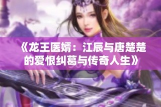 《龙王医婿：江辰与唐楚楚的爱恨纠葛与传奇人生》