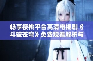 畅享樱桃平台高清电视剧《斗破苍穹》免费观看解析与观影指南