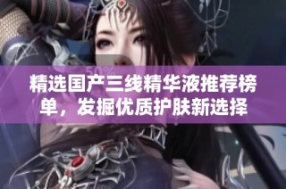 精选国产三线精华液推荐榜单，发掘优质护肤新选择