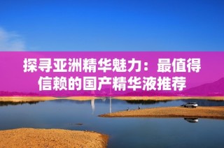 探寻亚洲精华魅力：最值得信赖的国产精华液推荐