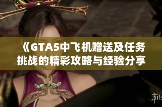 《GTA5中飞机赠送及任务挑战的精彩攻略与经验分享》