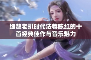 细数老扒时代法蓉陈红的十首经典佳作与音乐魅力