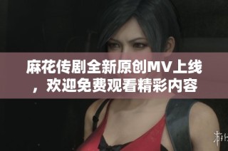 麻花传剧全新原创MV上线，欢迎免费观看精彩内容