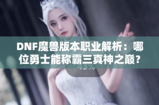 DNF魔兽版本职业解析：哪位勇士能称霸三真神之巅？