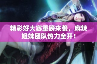 精彩好大赛重磅来袭，麻辣姐妹团队热力全开！