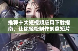 推荐十大短视频应用下载指南，让你轻松制作创意短片
