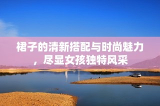裙子的清新搭配与时尚魅力，尽显女孩独特风采