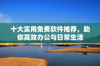 十大实用免费软件推荐，助你高效办公与日常生活
