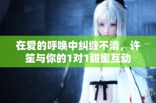 在爱的呼唤中纠缠不清，许笙与你的1对1甜蜜互动