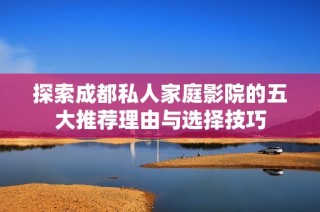 探索成都私人家庭影院的五大推荐理由与选择技巧