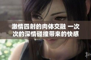 激情四射的肉体交融 一次次的深情碰撞带来的快感