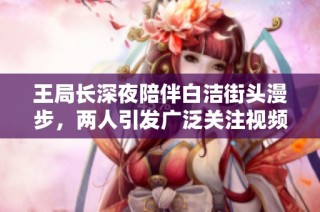 王局长深夜陪伴白洁街头漫步，两人引发广泛关注视频曝光