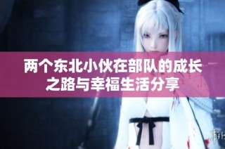两个东北小伙在部队的成长之路与幸福生活分享