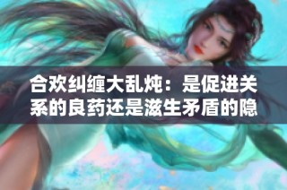 合欢纠缠大乱炖：是促进关系的良药还是滋生矛盾的隐患