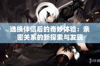 选换伴侣后的奇妙体验：亲密关系的新探索与发现