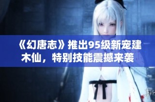 《幻唐志》推出95级新宠建木仙，特别技能震撼来袭