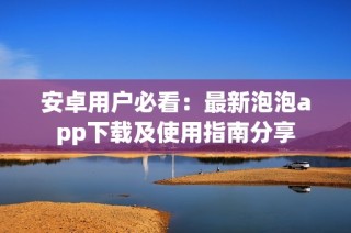 安卓用户必看：最新泡泡app下载及使用指南分享
