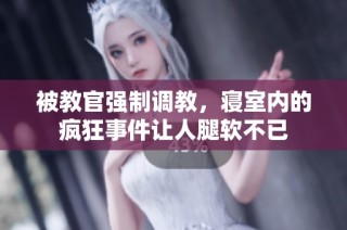 被教官强制调教，寝室内的疯狂事件让人腿软不已