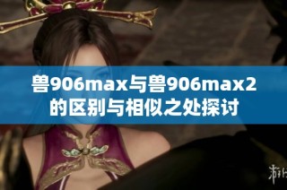 兽906max与兽906max2的区别与相似之处探讨