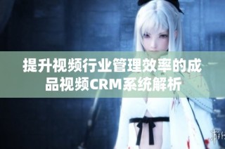 提升视频行业管理效率的成品视频CRM系统解析