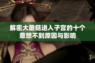 解密大蘑菇进入子宫的十个意想不到原因与影响