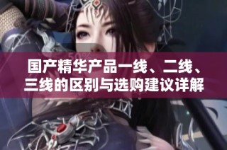 国产精华产品一线、二线、三线的区别与选购建议详解