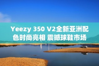 Yeezy 350 V2全新亚洲配色时尚亮相 震撼球鞋市场