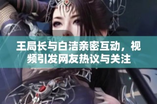 王局长与白洁亲密互动，视频引发网友热议与关注