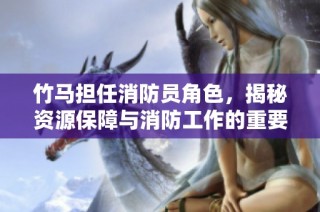 竹马担任消防员角色，揭秘资源保障与消防工作的重要性