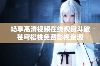 畅享高清视频在线观赏斗破苍穹樱桃免费影视资源