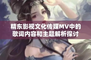 精东影视文化传媒MV中的歌词内容和主题解析探讨