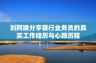 刘阿姨分享银行业务员的真实工作经历与心路历程