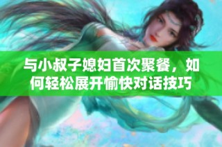 与小叔子媳妇首次聚餐，如何轻松展开愉快对话技巧