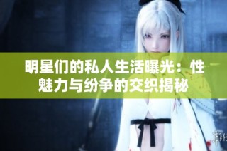 明星们的私人生活曝光：性魅力与纷争的交织揭秘
