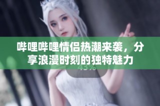 哔哩哔哩情侣热潮来袭，分享浪漫时刻的独特魅力