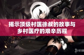揭示顶级村医徐叔的故事与乡村医疗的艰辛历程