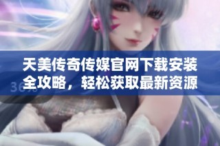 天美传奇传媒官网下载安装全攻略，轻松获取最新资源