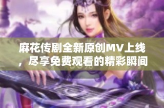 麻花传剧全新原创MV上线，尽享免费观看的精彩瞬间