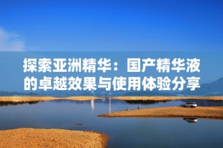 探索亚洲精华：国产精华液的卓越效果与使用体验分享