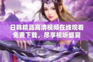 日韩精品高清视频在线观看免费下载，尽享视听盛宴