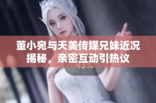 董小宛与天美传媒兄妹近况揭秘，亲密互动引热议