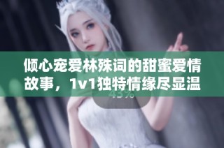 倾心宠爱林殊词的甜蜜爱情故事，1v1独特情缘尽显温柔
