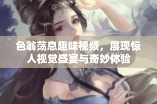 色翁荡息趣味视频，展现惊人视觉盛宴与奇妙体验