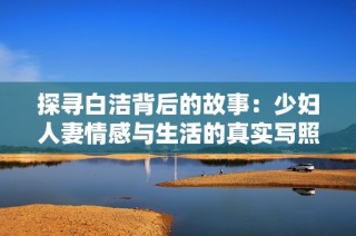 探寻白洁背后的故事：少妇人妻情感与生活的真实写照