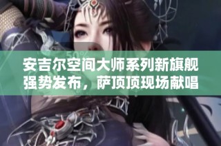 安吉尔空间大师系列新旗舰强势发布，萨顶顶现场献唱助力盛典