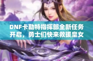 DNF卡勒特指挥部全新任务开启，勇士们快来救援皇女！