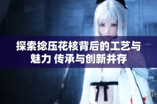 探索捻压花核背后的工艺与魅力 传承与创新并存